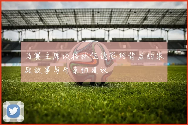 马赛主席谈格林伍德签约背后的家庭故事与母亲的建议