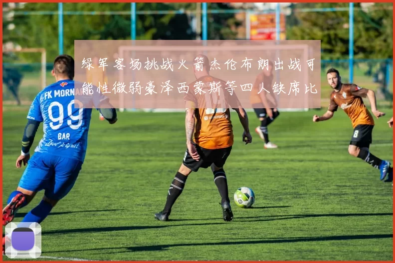 绿军客场挑战火箭杰伦布朗出战可能性微弱豪泽西蒙斯等四人缺席比赛