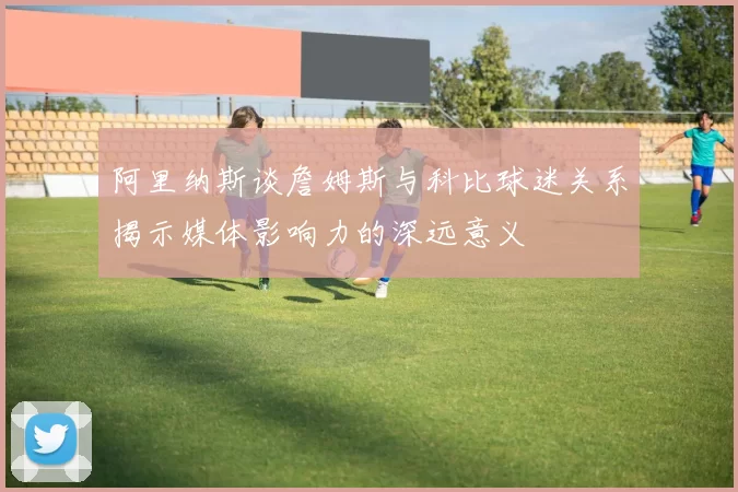 阿里纳斯谈詹姆斯与科比球迷关系揭示媒体影响力的深远意义