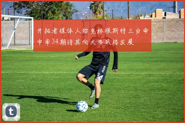 开拓者媒体人称克林根斯特三分命中率34期待其向大洛风格发展