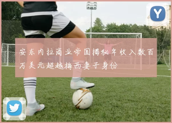 安东内拉商业帝国揭秘年收入数百万美元超越梅西妻子身份