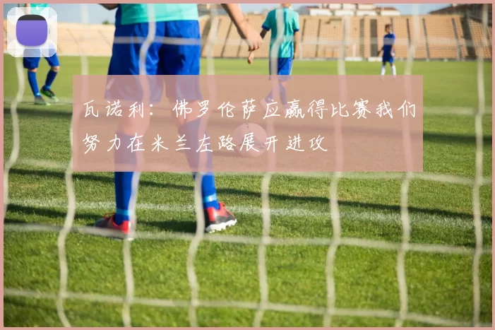 瓦诺利：佛罗伦萨应赢得比赛我们努力在米兰左路展开进攻